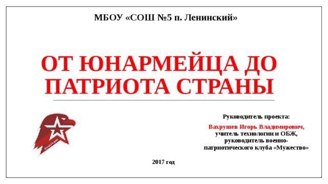 МБОУ «СОШ №5 п. Ленинский» От юнармейца до патриота страны Руководитель проекта: Вахрушев Игорь Владимирович, учитель технологии и ОБЖ, руководитель военно-патриотического клуба «Мужество» 2017 год 