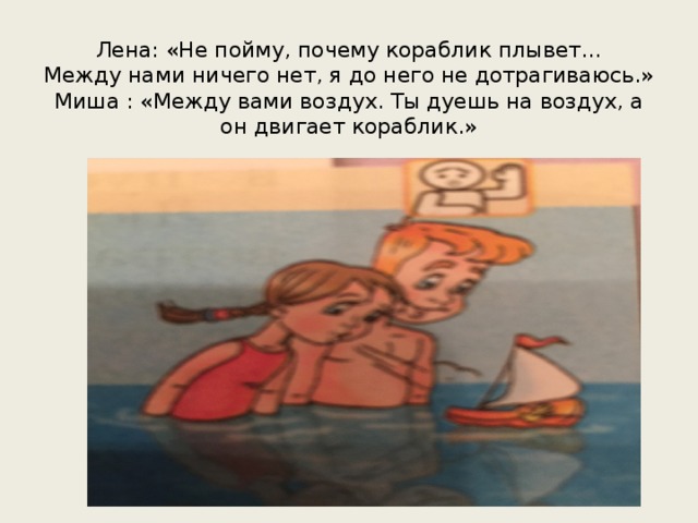 Лена: «Не пойму, почему кораблик плывет…  Между нами ничего нет, я до него не дотрагиваюсь.»  Миша : «Между вами воздух. Ты дуешь на воздух, а он двигает кораблик.» 