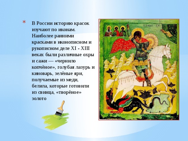 В России историю красок изучают по иконам. Наиболее ранними красками в иконописном и рукописном деле XI - XIII веках были различные охры и сажи — «чернило копчёное», голубая лазурь и киноварь, зелёные яри, получаемые из меди, белила, которые готовили из свинца, «творёное» золото