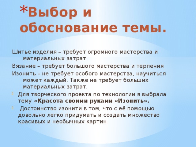 Выбор и обоснование темы.   Шитье изделия – требует огромного мастерства и материальных затрат Вязание – требует большого мастерства и терпения Изонить – не требует особого мастерства, научиться может каждый. Также не требует больших материальных затрат. Для творческого проекта по технологии я выбрала тему «Красота своими руками «Изонить».  Достоинство изонити в том, что с её помощью довольно легко придумать и создать множество красивых и необычных картин