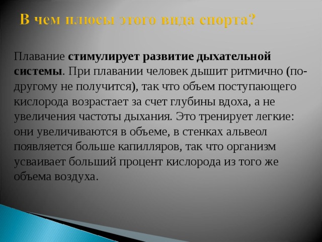 Плавание  стимулирует развитие дыхательной системы . При плавании человек дышит ритмично (по-другому не получится), так что объем поступающего кислорода возрастает за счет глубины вдоха, а не увеличения частоты дыхания. Это тренирует легкие: они увеличиваются в объеме, в стенках альвеол появляется больше капилляров, так что организм усваивает больший процент кислорода из того же объема воздуха. 