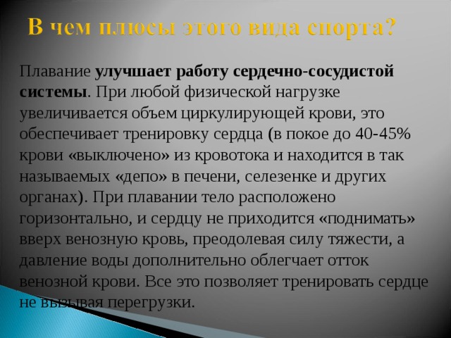 Плавание  улучшает работу сердечно-сосудистой системы . При любой физической нагрузке увеличивается объем циркулирующей крови, это обеспечивает тренировку сердца (в покое до 40-45% крови «выключено» из кровотока и находится в так называемых «депо» в печени, селезенке и других органах). При плавании тело расположено горизонтально, и сердцу не приходится «поднимать» вверх венозную кровь, преодолевая силу тяжести, а давление воды дополнительно облегчает отток венозной крови. Все это позволяет тренировать сердце не вызывая перегрузки. 