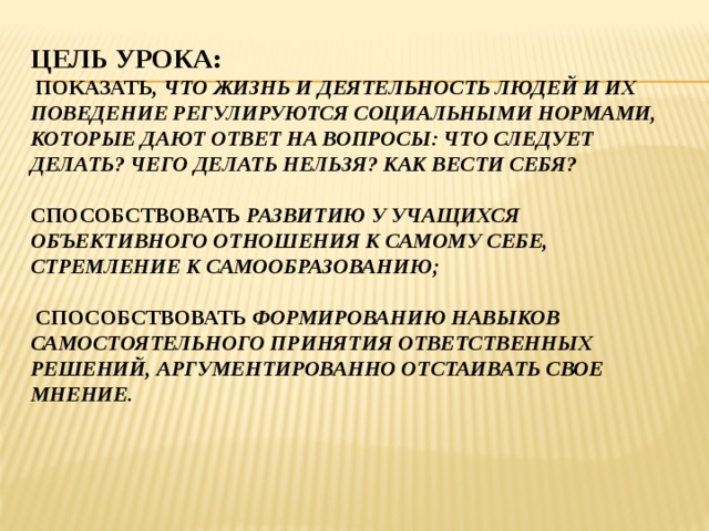 Цель урока:  Показать , что жизнь и деЯтельность людей и их поведение регулируются социальными нормами, которые дают ответ на вопросы: что следует делать? Чего делать нельзя? Как вести себя?   Способствовать развитию у учащихся объективного отношения к самому себе, стремление к самообразованию;   СПОСОБСТВОВАТЬ ФОРМИРОВАНИЮ НАВЫКОВ САМОСТОЯТЕЛЬНОГО ПРИНЯТИЯ ОТВЕТСТВЕННЫХ РЕШЕНИЙ, АРГУМЕНТИРОВАННО ОТСТАИВАТЬ СВОЕ МНЕНИЕ. 