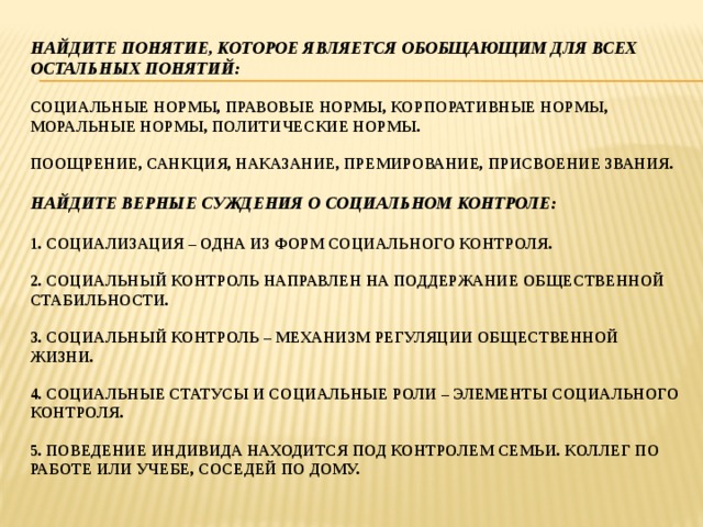Найдите понятие, которое является обобщающим для всех остальных понятий:   социальные нормы, правовые нормы, корпоративные нормы, моральные нормы, политические нормы.   Поощрение, санкция, наказание, премирование, присвоение звания.   Найдите Верные суждения о социальном контроле:   1. социализация – одна из форм социального контроля.   2. Социальный контроль направлен на поддержание общественной стабильности.   3. Социальный контроль – механизм регуляции общественной жизни.   4. социальные статусы и социальные роли – элементы социального контроля.   5. поведение индивида находится под контролем семьи. Коллег по работе или учебе, соседей по дому.   