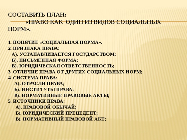 Составить план: «Право как один из видов социальных норм».   1. понятие «социальная норма».  2. признака права:  А). Устанавливается государством;  б). Письменная форма;  в). Юридическая ответственность;  3. отличие права от других социальных норм;  4. система права:  а). Отрасли права;  б). Институты права;  в). Нормативные правовые акты;  5. источники права:  а). Правовой обычай;  б). Юридический прецедент;  в). Нормативный правовой акт;   