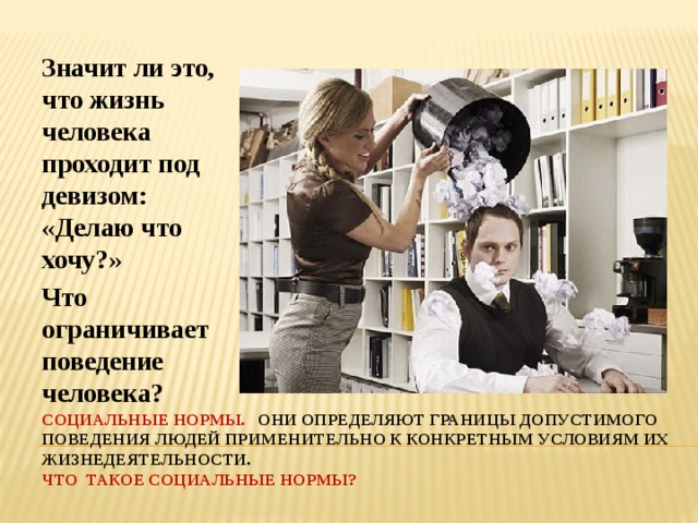 Значит ли это, что жизнь человека проходит под девизом: «Делаю что хочу?» Что ограничивает поведение человека? Социальные нормы. Они определяют границы допустимого поведения людей применительно к конкретным условиям их жизнедеятельности.  Что такое социальные нормы? 