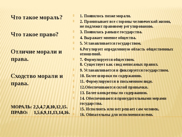 1. Появилось позже морали. 2. Пронизывает все стороны человеческой жизни, не подлежит правовому регулированию. 3. Появилась раньше государства. 4. Выражает мнение общества. 5. Устанавливается государством. 6.Регулирует определенную область общественных отношений. 7. Формулируется обществом.  8. Существует как свод неписаных правил. 9. Устанавливается и фиксируется государством. 10. Более широки по содержанию. 11. Формулируются в письменном виде. 12.Обеспечиваются силой привычки. 13. Более конкретны по содержанию. 14. Обеспечиваются принудительными мерами государства. 15. Исполнять или нет решает сам человек. 16. Обязательны для исполнения всеми. Что такое мораль?   Что такое право?   Отличие морали и права.  Сходство морали и права. Мораль: 2,3,4,7,8,10,12,15.  право: 1,5,6,9,11,13,14,16. 