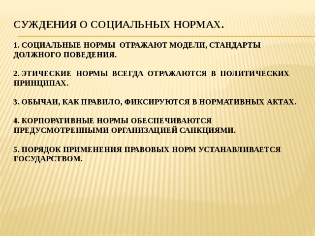 Суждения о социальных нормах.   1. социальные нормы отражают модели, стандарты должного поведения.   2. этические нормы всегда отражаются в политических принципах.   3. обычаи, как правило, фиксируются в нормативных актах.   4. корпоративные нормы обеспечиваются  предусмотренными организацией санкциями.   5. порядок применения правовых норм устанавливается государством.       
