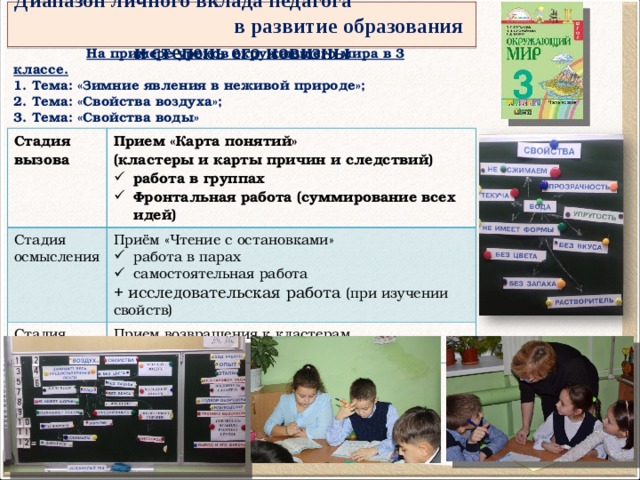 Диапазон личного вклада педагога в развитие образования и степень его новизны  На примере уроков окружающего мира в 3 классе.  1. Тема: «Зимние явления в неживой природе»; 2. Тема: «Свойства воздуха»; 3. Тема: «Свойства воды» Стадия вызова Прием «Карта понятий»  (кластеры и карты причин и следствий) Стадия осмысления работа в группах Фронтальная работа (суммирование всех идей) Приём «Чтение с остановками» Стадия рефлексии работа в парах самостоятельная работа Прием возвращения к кластерам коррекция + исследовательская работа (при изучении свойств) 