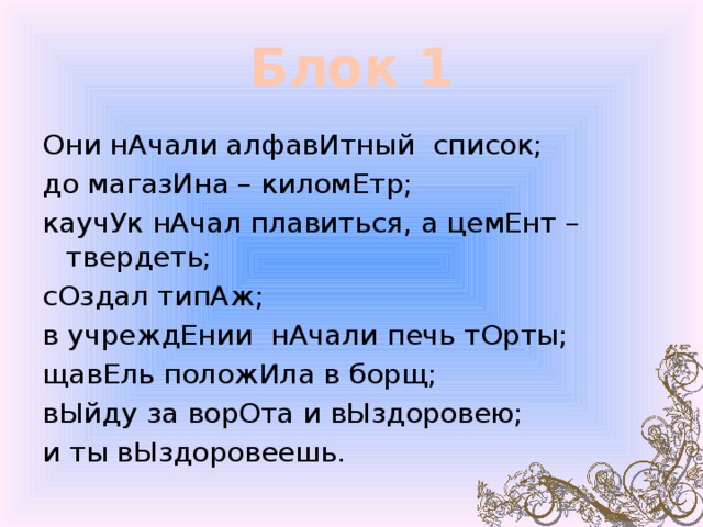 Блок 1 Они нАчали алфавИтный список; до магазИна – киломЕтр; каучУк нАчал плавиться, а цемЕнт – твердеть; сОздал типАж; в учреждЕнии нАчали печь тОрты; щавЕль положИла в борщ; вЫйду за ворОта и вЫздоровею; и ты вЫздоровеешь. 