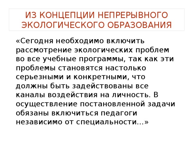 Из концепции непрерывного экологического образования «Сегодня необходимо включить рассмотрение экологических проблем во все учебные программы, так как эти проблемы становятся настолько серьезными и конкретными, что должны быть задействованы все каналы воздействия на личность. В осуществление постановленной задачи обязаны включиться педагоги независимо от специальности…» 