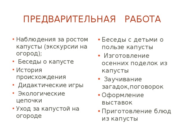 Предварительная работа Наблюдения за ростом капусты (экскурсии на огород);  Беседы о капусте История происхождения  Дидактические игры  Экологические цепочки Уход за капустой на огороде Беседы с детьми о пользе капусты  Изготовление осенних поделок из капусты  Заучивание загадок,поговорок Оформление выставок Приготовление блюд из капусты 