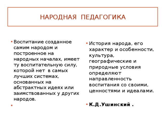 Народная педагогика Воспитание созданное самим народом и построенное на народных началах, имеет ту воспитательную силу, которой нет в самых лучших системах, основанных на абстрактных идеях или заимствованных у других народов.  История народа, его характер и особенности, культура, географические и природные условия определяют направленность воспитания со своими, ценностями и идеалами. К.Д.Ушинский . 