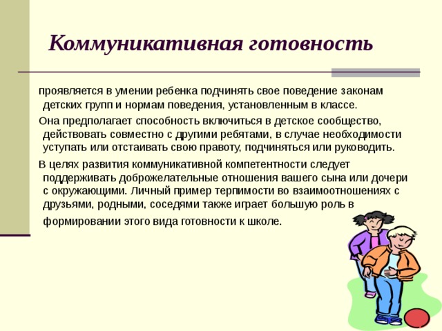 Коммуникативная готовность  проявляется в умении ребенка подчинять свое поведение законам детских групп и нормам поведения, установленным в классе.  Она предполагает способность включиться в детское сообщество, действовать совместно с другими ребятами, в случае необходимости уступать или отстаивать свою правоту, подчиняться или руководить.  В целях развития коммуникативной компетентности следует поддерживать доброжелательные отношения вашего сына или дочери с окружающими. Личный пример терпимости во взаимоотношениях с друзьями, родными, соседями также играет большую роль в формировании этого вида готовности к школе.  