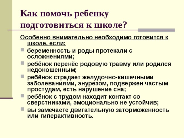 Как помочь ребенку подготовиться к школе? Особенно внимательно необходимо готовится к школе, если: беременность и роды протекали с осложнениями; ребёнок перенёс родовую травму или родился недоношенным; ребёнок страдает желудочно-кишечными заболеваниями, энурезом, подвержен частым простудам, есть нарушение сна; ребёнок с трудом находит контакт со сверстниками, эмоционально не устойчив; вы замечаете двигательную заторможенность или гиперактивность.  