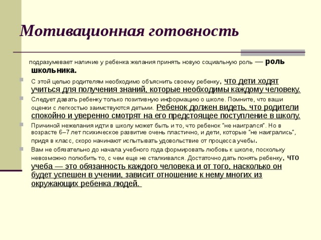 Мотивационная готовность  подразумевает наличие у ребенка желания принять новую социальную роль  — роль школьника.  С этой целью родителям необходимо объяснить своему ребенку , что дети ходят учиться для получения знаний, которые необходимы каждому человеку. Следует давать ребенку только позитивную информацию о школе. Помните, что ваши оценки с легкостью заимствуются детьми.  Ребенок должен видеть, что родители спокойно и уверенно смотрят на его предстоящее поступление в школу. Причиной нежелания идти в школу может быть и то, что ребенок “не наигрался”. Но в возрасте 6–7 лет психическое развитие очень пластично, и дети, которые “не наигрались”, придя в класс, скоро начинают испытывать удовольствие от процесса учебы . Вам не обязательно до начала учебного года формировать любовь к школе, поскольку невозможно полюбить то, с чем еще не сталкивался. Достаточно дать понять ребенку , что учеба — это обязанность каждого человека и от того, насколько он будет успешен в учении, зависит отношение к нему многих из окружающих ребенка людей. 