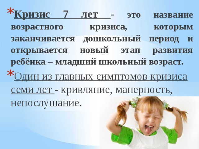Кризис 7 лет - это название возрастного кризиса, которым заканчивается дошкольный период и открывается новый этап развития ребёнка – младший школьный возраст. Один из главных симптомов кризиса семи лет - кривляние, манерность, непослушание. 