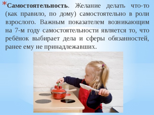 Самостоятельность . Желание делать что-то (как правило, по дому) самостоятельно в роли взрослого. Важным показателем возникающим на 7-м году самостоятельности является то, что ребёнок выбирает дела и сферы обязанностей, ранее ему не принадлежавших. 