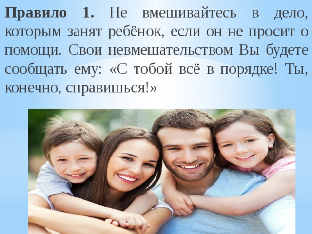 Правило 1. Не вмешивайтесь в дело, которым занят ребёнок, если он не просит о помощи. Свои невмешательством Вы будете сообщать ему: «С тобой всё в порядке! Ты, конечно, справишься!» 