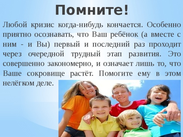 Помните! Любой кризис когда-нибудь кончается. Особенно приятно осознавать, что Ваш ребёнок (а вместе с ним - и Вы) первый и последний раз проходит через очередной трудный этап развития. Это совершенно закономерно, и означает лишь то, что Ваше сокровище растёт. Помогите ему в этом нелёгком деле. 