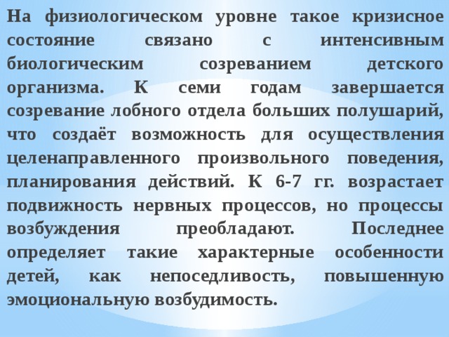 На физиологическом уровне такое кризисное состояние связано с интенсивным биологическим созреванием детского организма. К семи годам завершается созревание лобного отдела больших полушарий, что создаёт возможность для осуществления целенаправленного произвольного поведения, планирования действий. К 6-7 гг. возрастает подвижность нервных процессов, но процессы возбуждения преобладают. Последнее определяет такие характерные особенности детей, как непоседливость, повышенную эмоциональную возбудимость. 