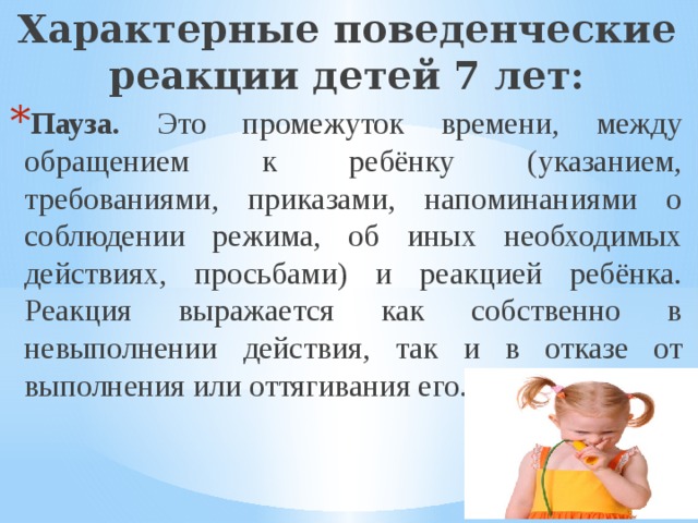 Характерные поведенческие реакции детей 7 лет: Пауза. Это промежуток времени, между обращением к ребёнку (указанием, требованиями, приказами, напоминаниями о соблюдении режима, об иных необходимых действиях, просьбами) и реакцией ребёнка. Реакция выражается как собственно в невыполнении действия, так и в отказе от выполнения или оттягивания его. 