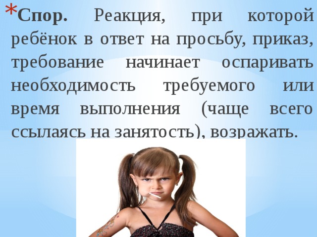 Спор. Реакция, при которой ребёнок в ответ на просьбу, приказ, требование начинает оспаривать необходимость требуемого или время выполнения (чаще всего ссылаясь на занятость), возражать. 