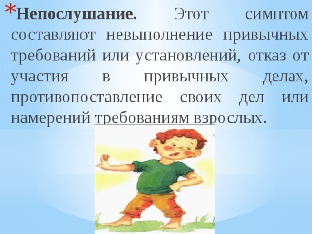 Непослушание. Этот симптом составляют невыполнение привычных требований или установлений, отказ от участия в привычных делах, противопоставление своих дел или намерений требованиям взрослых. 