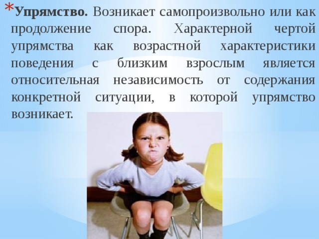Упрямство. Возникает самопроизвольно или как продолжение спора. Характерной чертой упрямства как возрастной характеристики поведения с близким взрослым является относительная независимость от содержания конкретной ситуации, в которой упрямство возникает. 