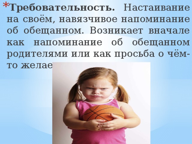 Требовательность. Настаивание на своём, навязчивое напоминание об обещанном. Возникает вначале как напоминание об обещанном родителями или как просьба о чём-то желаемом. 