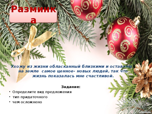 Разминка Ухожу из жизни обласканный близкими и оставляю на земле самое ценное- новых людей, так что жизнь показалась мне счастливой. Задание: Определите вид предложения тип придаточного чем осложнено   
