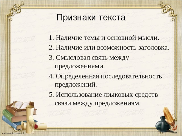 Признаки текста 1. Наличие темы и основной мысли. 2. Наличие или возможность заголовка. 3. Смысловая связь между предложениями. 4. Определенная последовательность предложений. 5. Использование языковых средств связи между предложениям. 