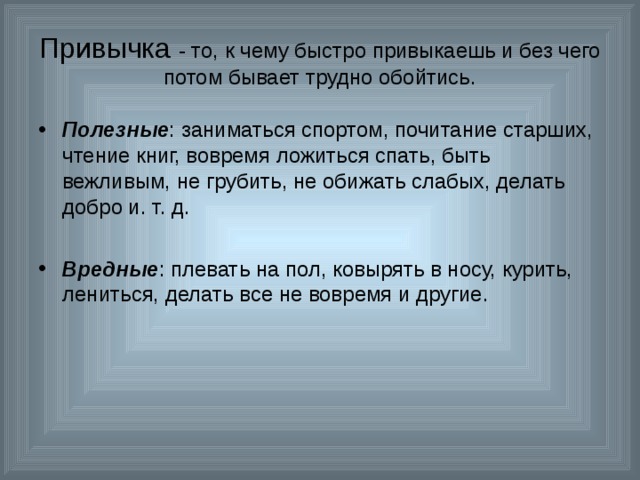 Привычка - то, к чему быстро привыкаешь и без чего потом бывает трудно обойтись. Полезные : заниматься спортом, почитание старших, чтение книг, вовремя ложиться спать, быть вежливым, не грубить, не обижать слабых, делать добро и. т. д.  Вредные : плевать на пол, ковырять в носу, курить, лениться, делать все не вовремя и другие. 