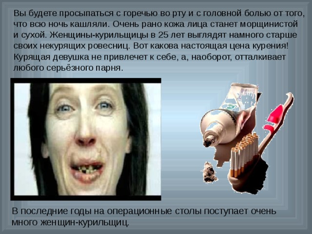 Вы будете просыпаться с горечью во рту и с головной болью от того, что всю ночь кашляли. Очень рано кожа лица станет морщинистой и сухой. Женщины-курильщицы в 25 лет выглядят намного старше своих некурящих ровесниц. Вот какова настоящая цена курения! Курящая девушка не привлечет к себе, а, наоборот, отталкивает любого серьёзного парня. В последние годы на операционные столы поступает очень много женщин-курильщиц. 