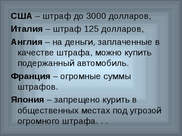 США – штраф до 3000 долларов, Италия – штраф 125 долларов, Англия – на деньги, заплаченные в качестве штрафа, можно купить подержанный автомобиль. Франция – огромные суммы штрафов. Япония – запрещено курить в общественных местах под угрозой огромного штрафа. . . 