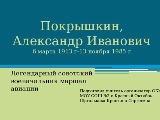 Покрышкин, Александр Иванович  6 марта 1913 г-13 ноября 1985 г Легендарный советский военачальник маршал авиации Подготовил учитель-организатор ОБЖ МОУ СОШ №2 с.Красный Октябрь Щеголькова Кристина Сергеевна 