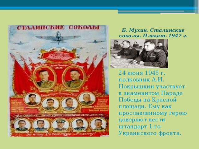 Б. Мухин. Сталинские соколы. Плакат. 1947 г.   24 июня 1945 г. полковник А.И. Покрышкин участвует в знаменитом Параде Победы на Красной площади. Ему как прославленному герою доверяют нести штандарт 1-го Украинского фронта. 