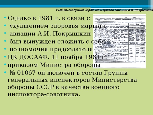 Учетно-послужная карточка маршала авиации А.И. Покрышкина Однако в 1981 г. в связи с  ухудшением здоровья маршал  авиации А.И. Покрышкин  был вынужден сложить с себя  полномочия председателя ЦК ДОСААФ. 11 ноября 1981 г. приказом Министра обороны № 01067 он включен в состав Группы генеральных инспекторов Министерства обороны СССР в качестве военного инспектора-советника. 