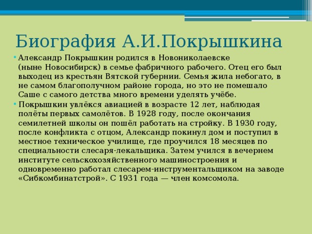 Биография А.И.Покрышкина Александр Покрышкин родился в Новониколаевске (ныне Новосибирск) в семье фабричного рабочего. Отец его был выходец из крестьян Вятской губернии. Семья жила небогато, в не самом благополучном районе города, но это не помешало Саше с самого детства много времени уделять учёбе. Покрышкин увлёкся авиацией в возрасте 12 лет, наблюдая полёты первых самолётов. В 1928 году, после окончания семилетней школы он пошёл работать на стройку. В 1930 году, после конфликта с отцом, Александр покинул дом и поступил в местное техническое училище, где проучился 18 месяцев по специальности слесаря-лекальщика. Затем учился в вечернем институте сельскохозяйственного машиностроения и одновременно работал слесарем-инструментальщиком на заводе «Сибкомбинатстрой». С 1931 года — член комсомола. 