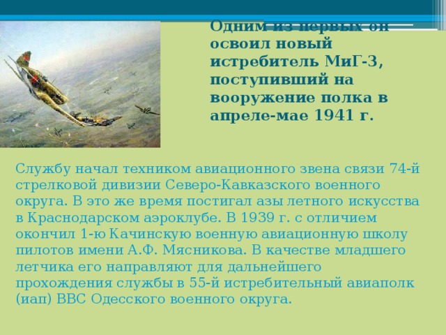 Одним из первых он освоил новый истребитель МиГ-3, поступивший на вооружение полка в апреле-мае 1941 г.    Службу начал техником авиационного звена связи 74-й стрелковой дивизии Северо-Кавказского военного округа. В это же время постигал азы летного искусства в Краснодарском аэроклубе. В 1939 г. с отличием окончил 1-ю Качинскую военную авиационную школу пилотов имени А.Ф. Мясникова. В качестве младшего летчика его направляют для дальнейшего прохождения службы в 55-й истребительный авиаполк (иап) ВВС Одесского военного округа. 