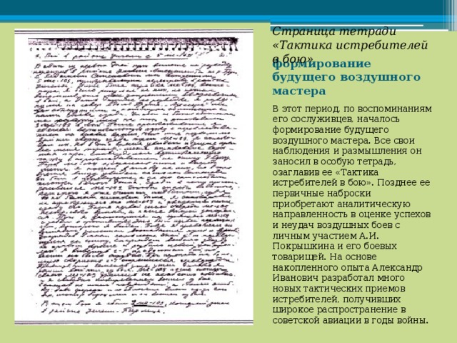 Страница тетради «Тактика истребителей в бою» формирование будущего воздушного мастера В этот период, по воспоминаниям его сослуживцев, началось формирование будущего воздушного мастера. Все свои наблюдения и размышления он заносил в особую тетрадь, озаглавив ее «Тактика истребителей в бою». Позднее ее первичные наброски приобретают аналитическую направленность в оценке успехов и неудач воздушных боев с личным участием А.И. Покрышкина и его боевых товарищей. На основе накопленного опыта Александр Иванович разработал много новых тактических приемов истребителей, получивших широкое распространение в советской авиации в годы войны. 