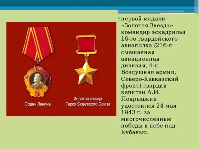 первой медали «Золотая Звезда» командир эскадрильи 16-го гвардейского авиаполка (216-я смешанная авиационная дивизия, 4-я Воздушная армия, Северо-Кавказский фронт) гвардии капитан А.И. Покрышкин удостоился 24 мая 1943 г. за многочисленные победы в небе над Кубанью. 