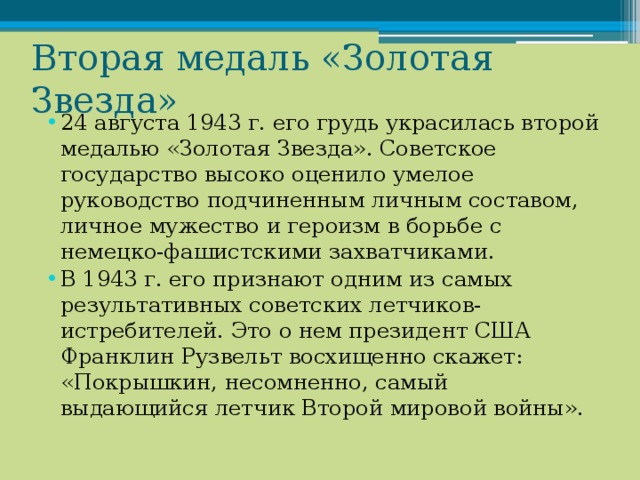 Вторая медаль «Золотая Звезда» 24 августа 1943 г. его грудь украсилась второй медалью «Золотая Звезда». Советское государство высоко оценило умелое руководство подчиненным личным составом, личное мужество и героизм в борьбе с немецко-фашистскими захватчиками. В 1943 г. его признают одним из самых результативных советских летчиков-истребителей. Это о нем президент США Франклин Рузвельт восхищенно скажет: «Покрышкин, несомненно, самый выдающийся летчик Второй мировой войны». 