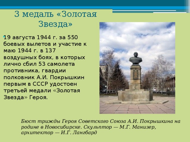 3 медаль «Золотая Звезда» 19 августа 1944 г. за 550 боевых вылетов и участие к маю 1944 г. в 137 воздушных боях, в которых лично сбил 53 самолета противника, гвардии полковник А.И. Покрышкин первым в СССР удостоен третьей медали «Золотая Звезда» Героя. Бюст трижды Героя Советского Союза А.И. Покрышкина на родине в Новосибирске. Скульптор — М.Г. Манизер, архитектор — И.Г. Лангбард 
