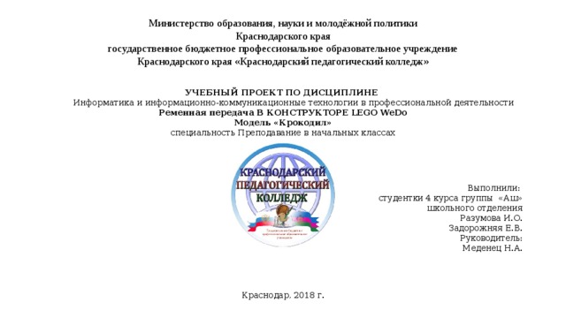 Министерство образования, науки и молодёжной политики  Краснодарского края  государственное бюджетное профессиональное образовательное учреждение  Краснодарского края «Краснодарский педагогический колледж»   УЧЕБНЫЙ ПРОЕКТ ПО ДИСЦИПЛИНЕ  Информатика и информационно-коммуникационные технологии в профессиональной деятельности Ременная передача В КОНСТРУКТОРЕ LEGO WeDo Модель «Крокодил» специальность Преподавание в начальных классах Выполнили:  студентки 4 курса группы «Аш»  школьного отделения Разумова И.О. Задорожняя Е.В. Руководитель:  Меденец Н.А. Краснодар, 2018 г. 