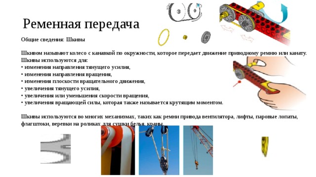 Ременная передача Общие сведения: Шкивы Шкивом называют колесо с канавкой по окружности, которое передает движение приводному ремню или канату. Шкивы используются для: • изменения направления тянущего усилия, • изменения направления вращения, • изменения плоскости вращательного движения, • увеличения тянущего усилия, • увеличения или уменьшения скорости вращения, • увеличения вращающей силы, которая также называется крутящим моментом. Шкивы используются во многих механизмах, таких как ремни привода вентилятора, лифты, паровые лопаты, флагштоки, веревки на роликах для сушки белья, краны. 