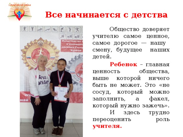 Все начинается с детства  Общество доверяет учителю самое ценное, самое дорогое — нашу смену, будущее наших детей.  Ребенок – главная ценность общества, выше которой ничего быть не может. Это «не сосуд, который можно заполнить, а факел, который нужно зажечь». И здесь трудно переоценить роль учителя. 