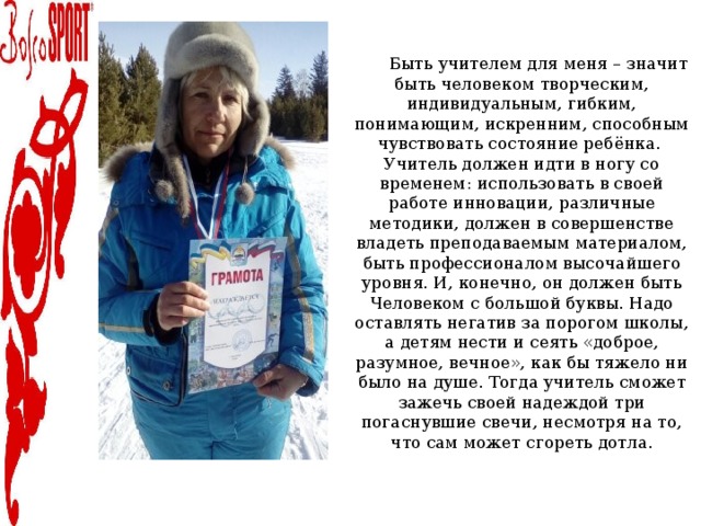  Быть учителем для меня – значит быть человеком творческим, индивидуальным, гибким, понимающим, искренним, способным чувствовать состояние ребёнка. Учитель должен идти в ногу со временем: использовать в своей работе инновации, различные методики, должен в совершенстве владеть преподаваемым материалом, быть профессионалом высочайшего уровня. И, конечно, он должен быть Человеком с большой буквы. Надо оставлять негатив за порогом школы, а детям нести и сеять «доброе, разумное, вечное», как бы тяжело ни было на душе. Тогда учитель сможет зажечь своей надеждой три погаснувшие свечи, несмотря на то, что сам может сгореть дотла. 