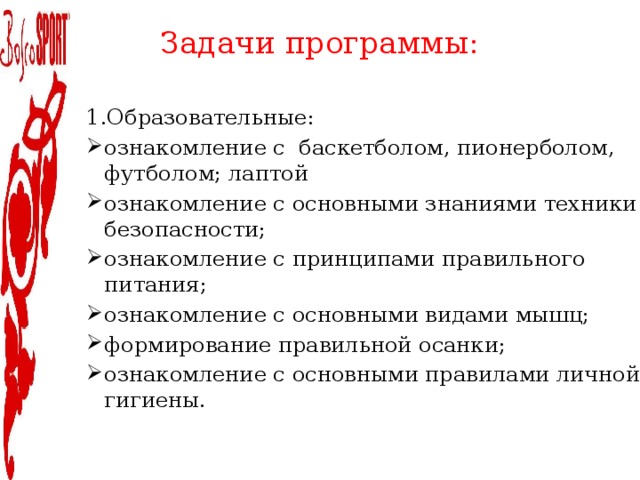 Задачи программы:   1.Образовательные: ознакомление с баскетболом, пионерболом, футболом; лаптой ознакомление с основными знаниями техники безопасности; ознакомление с принципами правильного питания; ознакомление с основными видами мышц; формирование правильной осанки; ознакомление с основными правилами личной гигиены. 