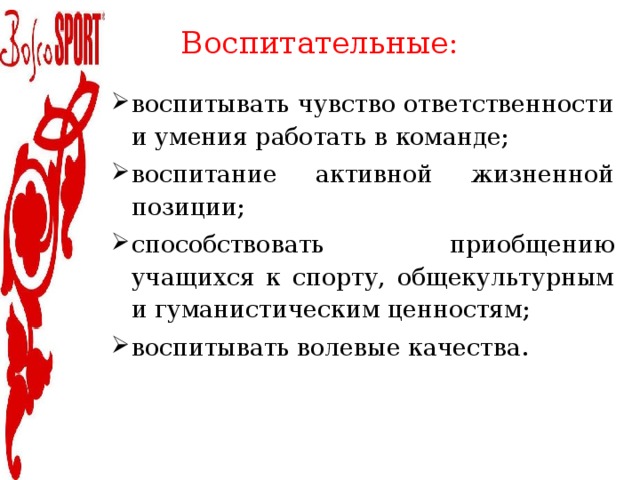 Воспитательные:   воспитывать чувство ответственности и умения работать в команде; воспитание активной жизненной позиции; способствовать приобщению учащихся к спорту, общекультурным и гуманистическим ценностям; воспитывать волевые качества. 